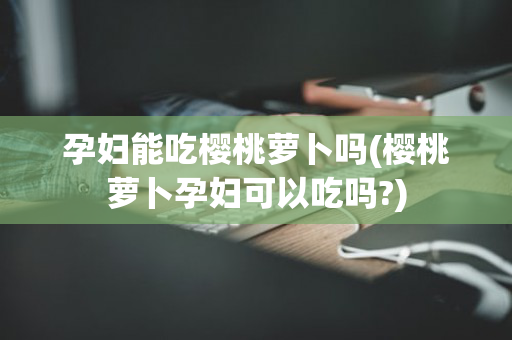 孕妇能吃樱桃萝卜吗(樱桃萝卜孕妇可以吃吗?)