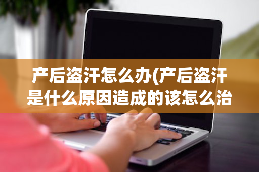 产后盗汗怎么办(产后盗汗是什么原因造成的该怎么治疗)