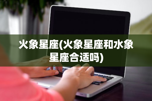 火象星座(火象星座和水象星座合适吗)
