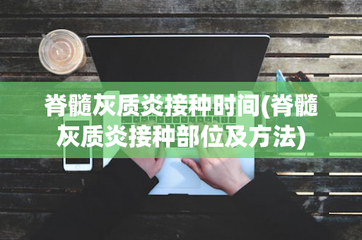 脊髓灰质炎接种时间(脊髓灰质炎接种部位及方法)