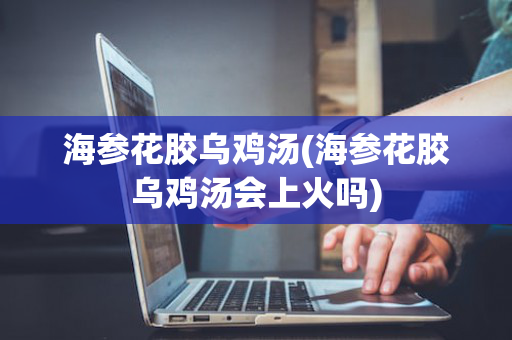海参花胶乌鸡汤(海参花胶乌鸡汤会上火吗)