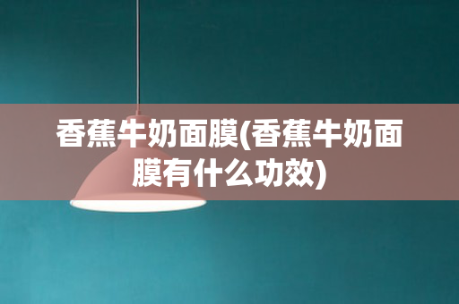 香蕉牛奶面膜(香蕉牛奶面膜有什么功效)