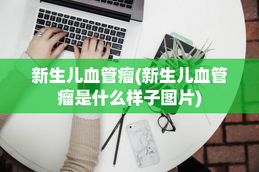 新生儿血管瘤(新生儿血管瘤是什么样子图片)
