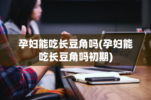 孕妇能吃长豆角吗(孕妇能吃长豆角吗初期)