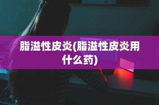 脂溢性皮炎(脂溢性皮炎用什么药)