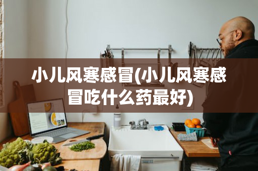 小儿风寒感冒(小儿风寒感冒吃什么药最好)