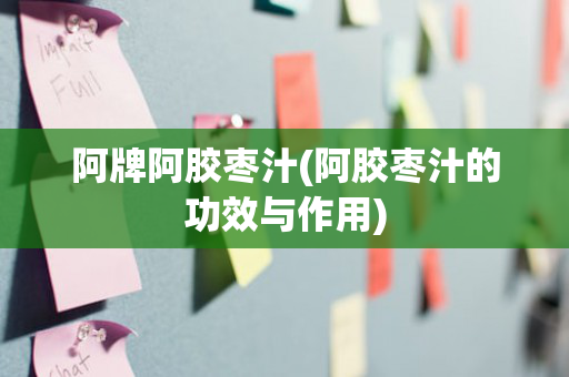 阿牌阿胶枣汁(阿胶枣汁的功效与作用)