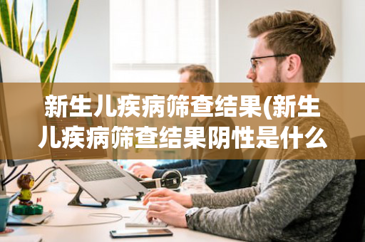 新生儿疾病筛查结果(新生儿疾病筛查结果阴性是什么意思)