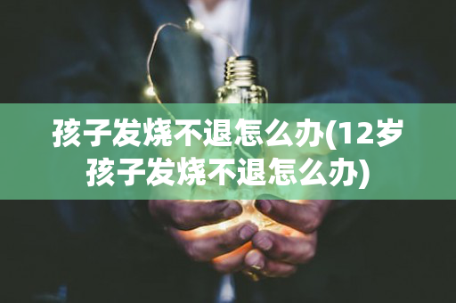 孩子发烧不退怎么办(12岁孩子发烧不退怎么办)
