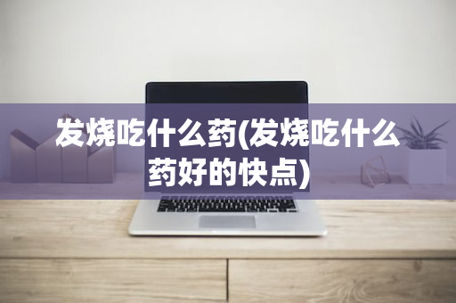 发烧吃什么药(发烧吃什么药好的快点)