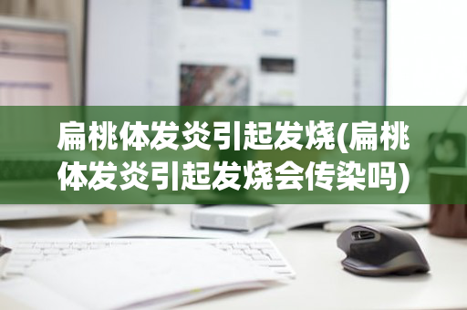 扁桃体发炎引起发烧(扁桃体发炎引起发烧会传染吗)
