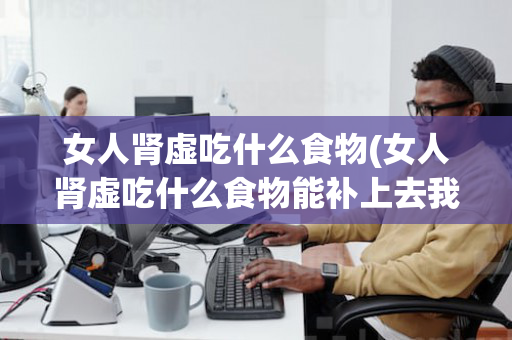 女人肾虚吃什么食物(女人肾虚吃什么食物能补上去我43岁了)