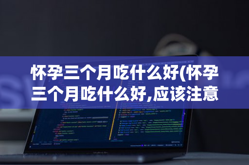 怀孕三个月吃什么好(怀孕三个月吃什么好,应该注意什么)