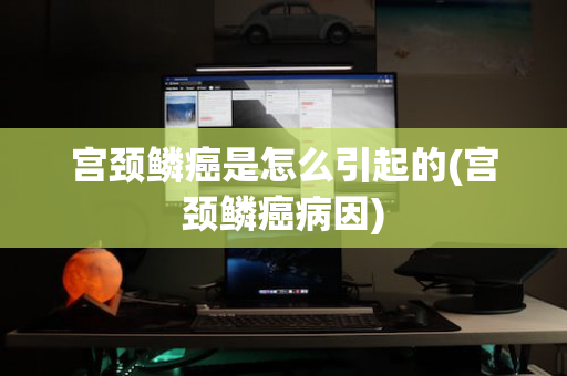 宫颈鳞癌是怎么引起的(宫颈鳞癌病因)