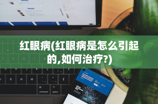 红眼病(红眼病是怎么引起的,如何治疗?)