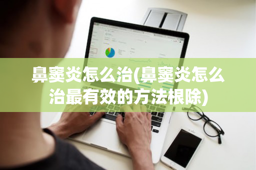 鼻窦炎怎么治(鼻窦炎怎么治最有效的方法根除)
