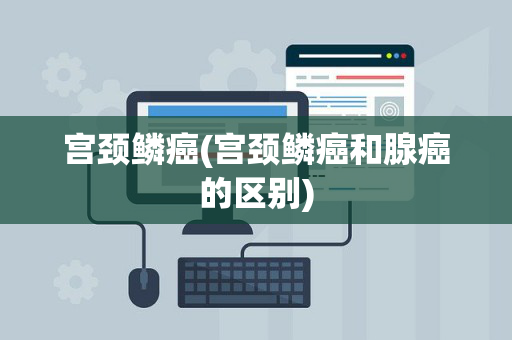 宫颈鳞癌(宫颈鳞癌和腺癌的区别)