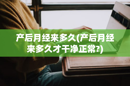 产后月经来多久(产后月经来多久才干净正常?)