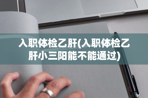 入职体检乙肝(入职体检乙肝小三阳能不能通过)