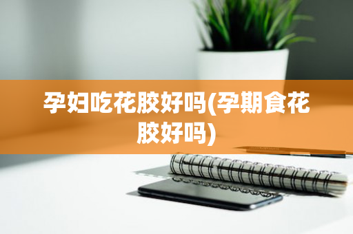 孕妇吃花胶好吗(孕期食花胶好吗)