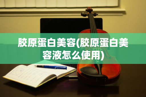 胶原蛋白美容(胶原蛋白美容液怎么使用)